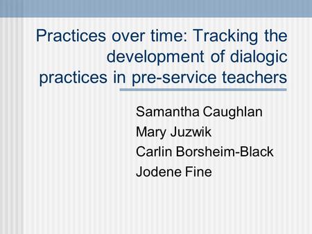 Practices over time: Tracking the development of dialogic practices in pre-service teachers Samantha Caughlan Mary Juzwik Carlin Borsheim-Black Jodene.