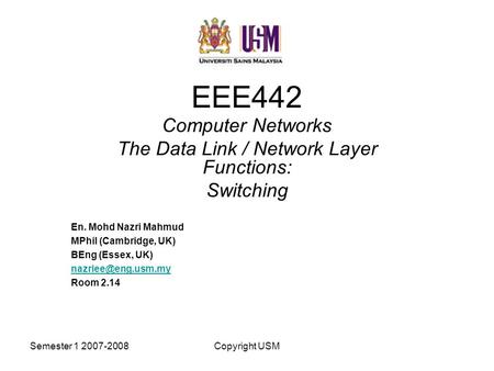 Semester 1 2007-2008Copyright USM EEE442 Computer Networks The Data Link / Network Layer Functions: Switching En. Mohd Nazri Mahmud MPhil (Cambridge, UK)