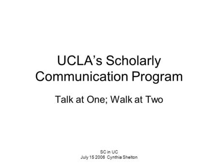 SC in UC July 15 2006 Cynthia Shelton UCLA’s Scholarly Communication Program Talk at One; Walk at Two.
