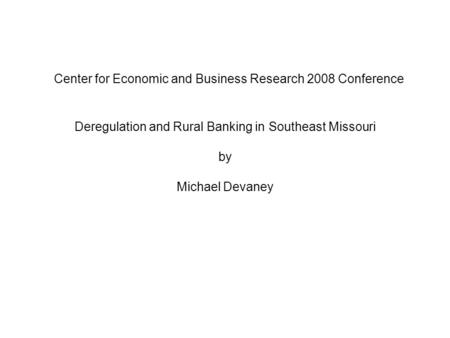 Center for Economic and Business Research 2008 Conference Deregulation and Rural Banking in Southeast Missouri by Michael Devaney.