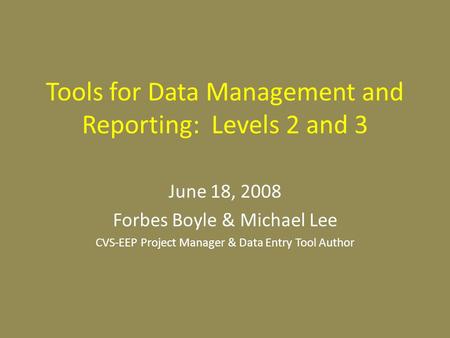Tools for Data Management and Reporting: Levels 2 and 3 June 18, 2008 Forbes Boyle & Michael Lee CVS-EEP Project Manager & Data Entry Tool Author.