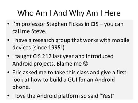 Who Am I And Why Am I Here I’m professor Stephen Fickas in CIS – you can call me Steve. I have a research group that works with mobile devices (since 1995!)