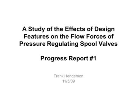 A Study of the Effects of Design Features on the Flow Forces of Pressure Regulating Spool Valves Progress Report #1 Frank Henderson 11/5/09.