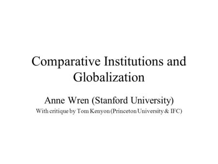 Comparative Institutions and Globalization Anne Wren (Stanford University) With critique by Tom Kenyon (Princeton University & IFC)
