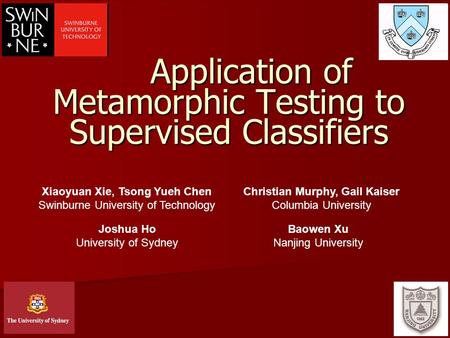 1 Application of Metamorphic Testing to Supervised Classifiers Xiaoyuan Xie, Tsong Yueh Chen Swinburne University of Technology Christian Murphy, Gail.