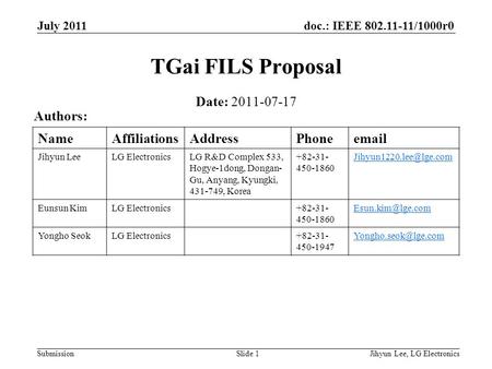 Doc.: IEEE 802.11-11/1000r0 Submission July 2011 Jihyun Lee, LG ElectronicsSlide 1 TGai FILS Proposal Date: 2011-07-17 Authors: NameAffiliationsAddressPhoneemail.