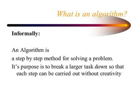 What is an algorithm? Informally: An Algorithm is a step by step method for solving a problem. It’s purpose is to break a larger task down so that each.