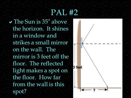 PAL #2  The Sun is 35 o above the horizon. It shines in a window and strikes a small mirror on the wall. The mirror is 3 feet off the floor. The reflected.