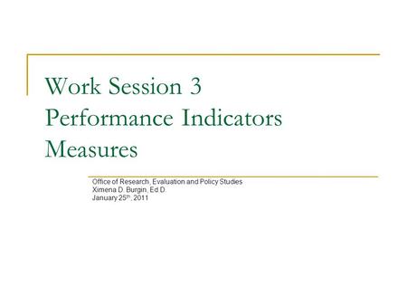 Work Session 3 Performance Indicators Measures Office of Research, Evaluation and Policy Studies Ximena D. Burgin, Ed.D. January 25 th, 2011.