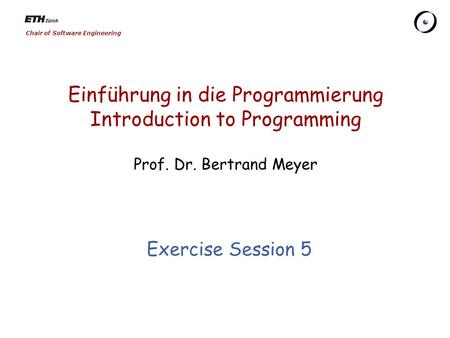 Chair of Software Engineering Einführung in die Programmierung Introduction to Programming Prof. Dr. Bertrand Meyer Exercise Session 5.