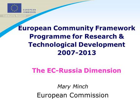 European Community Framework Programme for Research & Technological Development 2007-2013 The EC-Russia Dimension Mary Minch European Commission.