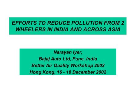 EFFORTS TO REDUCE POLLUTION FROM 2 WHEELERS IN INDIA AND ACROSS ASIA Narayan Iyer, Bajaj Auto Ltd, Pune, India Better Air Quality Workshop 2002 Hong Kong,