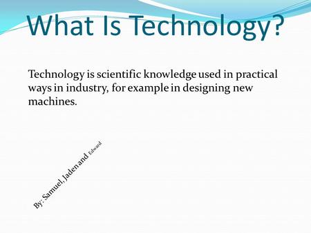 What Is Technology? Technology is scientific knowledge used in practical ways in industry, for example in designing new machines. By: Samuel, Jaden and.