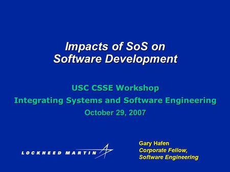 Impacts of SoS on Software Development Gary Hafen Corporate Fellow, Software Engineering USC CSSE Workshop Integrating Systems and Software Engineering.