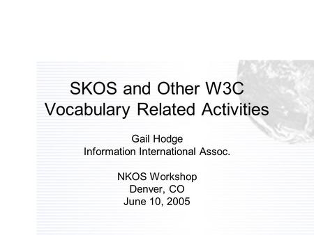 SKOS and Other W3C Vocabulary Related Activities Gail Hodge Information International Assoc. NKOS Workshop Denver, CO June 10, 2005.