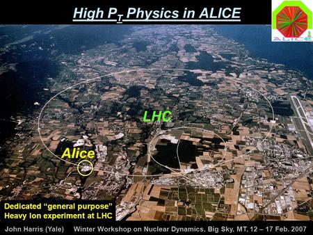 John Harris (Yale) Winter Workshop on Nuclear Dynamics, Big Sky, MT, 12 – 17 Feb. 2007 High P T Physics in ALICE LHC Alice Dedicated “general purpose”