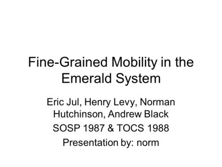 Fine-Grained Mobility in the Emerald System Eric Jul, Henry Levy, Norman Hutchinson, Andrew Black SOSP 1987 & TOCS 1988 Presentation by: norm.