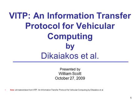 1 VITP: An Information Transfer Protocol for Vehicular Computing by Dikaiakos et al. Presented by William Scott October 27, 2009 Note: all material taken.