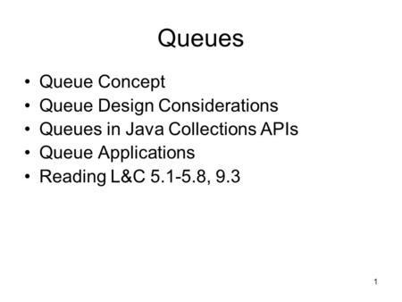 1 Queues Queue Concept Queue Design Considerations Queues in Java Collections APIs Queue Applications Reading L&C 5.1-5.8, 9.3.