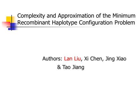 Complexity and Approximation of the Minimum Recombinant Haplotype Configuration Problem Authors: Lan Liu, Xi Chen, Jing Xiao & Tao Jiang.