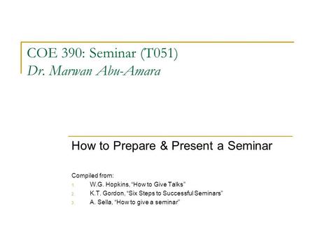 COE 390: Seminar (T051) Dr. Marwan Abu-Amara How to Prepare & Present a Seminar Compiled from: 1. W.G. Hopkins, “How to Give Talks” 2. K.T. Gordon, “Six.