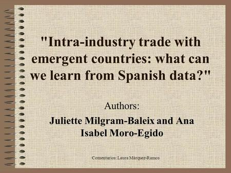 Comentarios: Laura Márquez-Ramos Intra-industry trade with emergent countries: what can we learn from Spanish data? Authors: Juliette Milgram-Baleix.