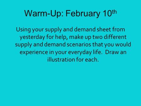 Warm-Up: February 10 th Using your supply and demand sheet from yesterday for help, make up two different supply and demand scenarios that you would experience.