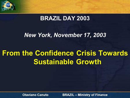 Otaviano Canuto BRAZIL – Ministry of Finance BRAZIL DAY 2003 New York, November 17, 2003 From the Confidence Crisis Towards Sustainable Growth.
