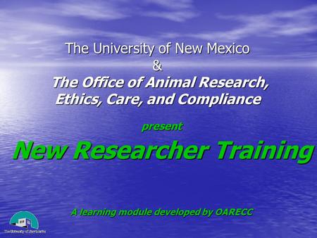 The University of New Mexico & The Office of Animal Research, Ethics, Care, and Compliance present New Researcher Training A learning module developed.