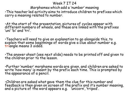 Week 7 IT 24 Morphemes which add a ‘number’ meaning This teacher led activity aims to introduce children to prefixes which carry a meaning related to number.