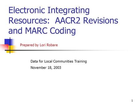 1 Electronic Integrating Resources: AACR2 Revisions and MARC Coding Data for Local Communities Training November 18, 2003 Prepared by Lori Robare.