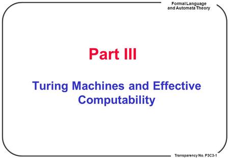 Transparency No. P3C3-1 Formal Language and Automata Theory Part III Turing Machines and Effective Computability.