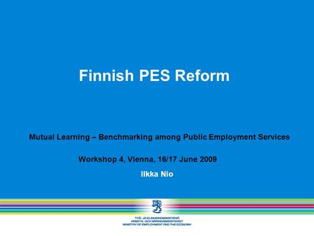 Finnish PES Reform Ilkka Nio Mutual Learning – Benchmarking among Public Employment Services Workshop 4, Vienna, 16/17 June 2009.