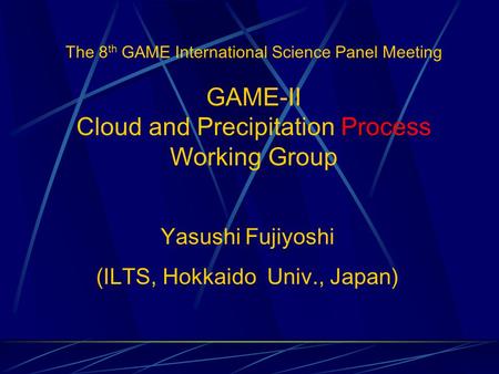 The 8 th GAME International Science Panel Meeting GAME-II Cloud and Precipitation Process Working Group Yasushi Fujiyoshi (ILTS, Hokkaido Univ., Japan)