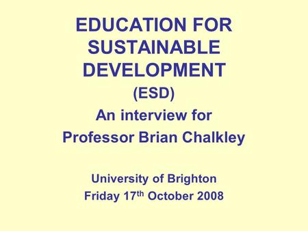 EDUCATION FOR SUSTAINABLE DEVELOPMENT (ESD) An interview for Professor Brian Chalkley University of Brighton Friday 17 th October 2008.