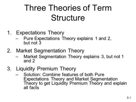 5-1 Three Theories of Term Structure 1.Expectations Theory –Pure Expectations Theory explains 1 and 2, but not 3 2.Market Segmentation Theory –Market Segmentation.