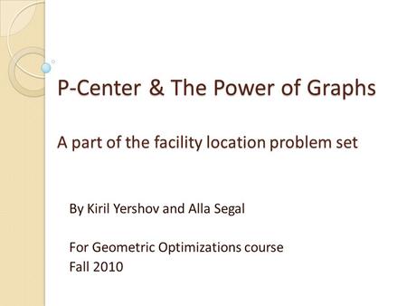 P-Center & The Power of Graphs A part of the facility location problem set By Kiril Yershov and Alla Segal For Geometric Optimizations course Fall 2010.