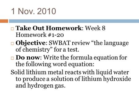 1 Nov. 2010  Take Out Homework: Week 8 Homework #1-20  Objective: SWBAT review “the language of chemistry” for a test.  Do now: Write the formula equation.