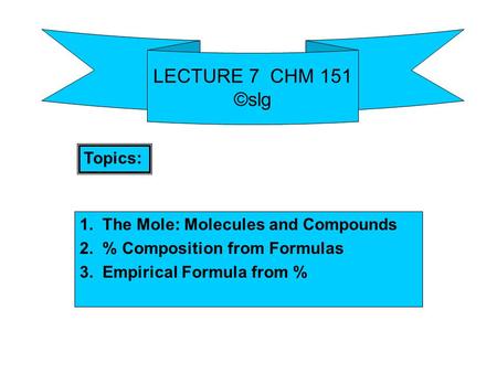LECTURE 7 CHM 151 ©slg 1. The Mole: Molecules and Compounds 2. % Composition from Formulas 3. Empirical Formula from % Topics: