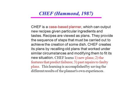 CHEF (Hammond, 1987) CHEF is a case-based planner, which can output new recipes given particular ingredients and tastes. Recipes are viewed as plans. They.