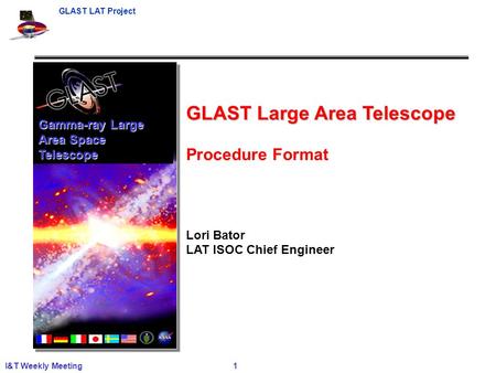 GLAST LAT Project I&T Weekly Meeting 1 Gamma-ray Large Area Space Telescope GLAST Large Area Telescope Procedure Format Lori Bator LAT ISOC Chief Engineer.