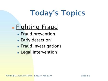 FORENSIC ACCOUNTING - BA124 – Fall 2010Slide 3-1 Today’s Topics n Fighting Fraud n Fraud prevention n Early detection n Fraud investigations n Legal intervention.