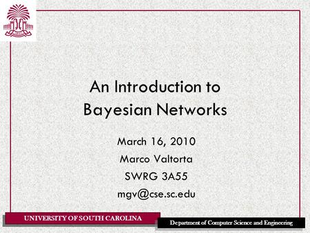 UNIVERSITY OF SOUTH CAROLINA Department of Computer Science and Engineering An Introduction to Bayesian Networks March 16, 2010 Marco Valtorta SWRG 3A55.