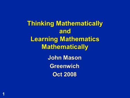 1 Thinking Mathematically and Learning Mathematics Mathematically John Mason Greenwich Oct 2008.