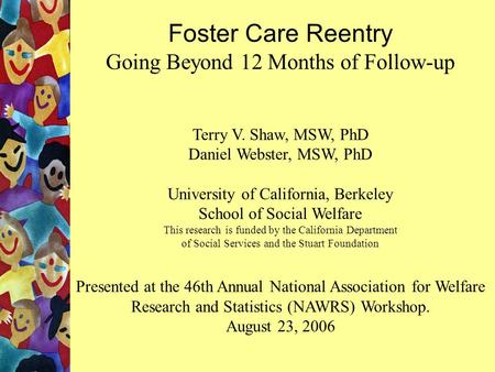 Foster Care Reentry Going Beyond 12 Months of Follow-up Terry V. Shaw, MSW, PhD Daniel Webster, MSW, PhD University of California, Berkeley School of Social.