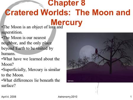 April 4, 2006Astronomy 20101 Chapter 8 Cratered Worlds: The Moon and Mercury The Moon is an object of lore and superstition. The Moon is our nearest neighbor,