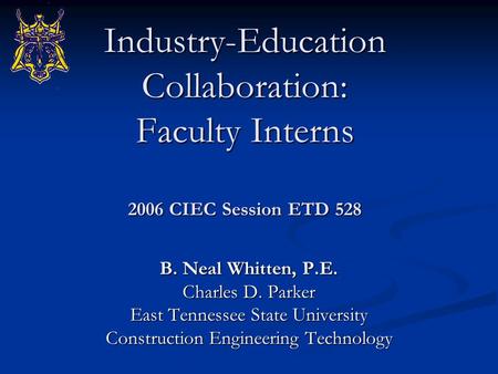 Industry-Education Collaboration: Faculty Interns 2006 CIEC Session ETD 528 B. Neal Whitten, P.E. Charles D. Parker East Tennessee State University Construction.