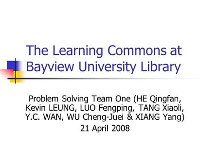 The Learning Commons at Bayview University Library Problem Solving Team One (HE Qingfan, Kevin LEUNG, LUO Fengping, TANG Xiaoli, Y.C. WAN, WU Cheng-Juei.