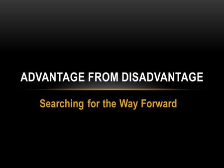 Searching for the Way Forward ADVANTAGE FROM DISADVANTAGE.