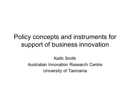 Policy concepts and instruments for support of business innovation Keith Smith Australian Innovation Research Centre University of Tasmania.